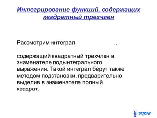 Интегрирование функций, содержащих
квадратный трехчлен
Рассмотрим интеграл ,
содержащий квадратный трехчлен в
знаменателе подынтегрального
выражения. Такой интеграл берут также
методом подстановки, предварительно
выделив в знаменателе полный
квадрат.
 