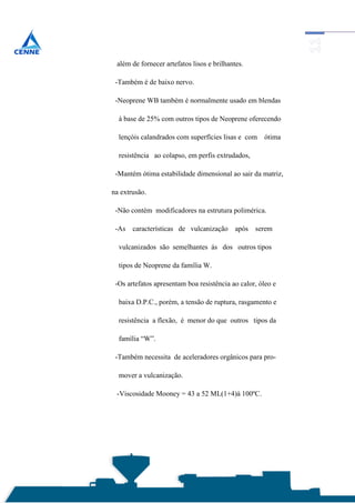 além de fornecer artefatos lisos e brilhantes.

 -Também é de baixo nervo.

 -Neoprene WB também é normalmente usado em blendas

  à base de 25% com outros tipos de Neoprene oferecendo

  lençóis calandrados com superfícies lisas e com    ótima

  resistência ao colapso, em perfis extrudados,

 -Mantém ótima estabilidade dimensional ao sair da matriz,

na extrusão.

 -Não contém modificadores na estrutura polimérica.

 -As   características de vulcanização      após   serem

  vulcanizados são semelhantes ás dos outros tipos

  tipos de Neoprene da família W.

 -Os artefatos apresentam boa resistência ao calor, óleo e

  baixa D.P.C., porém, a tensão de ruptura, rasgamento e

  resistência a flexão, é menor do que outros tipos da

  família “W”.

 -Também necessita de aceleradores orgânicos para pro-

  mover a vulcanização.

 -Viscosidade Mooney = 43 a 52 ML(1+4)à 100ºC.
 