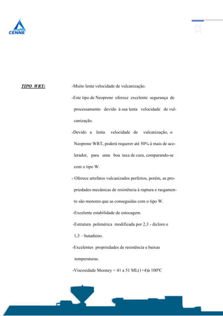 TIPO WRT:   -Muito lenta velocidade de vulcanização.

            -Este tipo de Neoprene oferece excelente segurança de

             processamento devido à sua lenta velocidade de vul-

             canização.

            -Devido a     lenta   velocidade de     vulcanização, o

             Neoprene WRT, poderá requerer até 50% à mais de ace-

             lerador, para uma boa taxa de cura, comparando-se

             com o tipo W.

            - Oferece artefatos vulcanizados perfeitos, porém, as pro-

             priedades mecânicas de resistência à ruptura e rasgamen-

             to são menores que as conseguidas com o tipo W.

            -Excelente estabilidade de estocagem.

            -Estrutura polimérica modificada por 2,3 - dicloro e

             1,3 – butadieno.

            -Excelentes propriedades de resistência e baixas

             temperaturas.

            -Viscosidade Mooney = 41 a 51 ML(1+4)à 100ºC
 