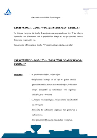-Excelente estabilidade de estocagem.




CARACTERÍSTICAS DOS TIPOS DE NEOPRENE DA FAMÍLIA T

Os tipos de Neoprene da família T, combinam as propriedades do tipo W de oferecer
superfícies lisas e brilhantes com as propriedades do tipo W no que concerne a tensão
de ruptura, rasgamento, etc.

Basicamente, o Neoprene da família “T” se apresenta em três tipos, a saber:




CARACTERÍSTICAS INDIVIDUAIS DOS TIPOS DE NEOPRENE DA
FAMÍLIA T



TIPO TW:              - Rápida velocidade de vulcanização.

                      - Propriedades análogas às do tipo W, porém oferece

                       processamento de mistura mais fácil e rápido, bem como

                       artigos extrudados ou calandrados       com superfície

                       uniforme, lisa e brilhante.

                      - Apresenta boa segurança de processamento e estabilidade

                       de estocagem

                      - Necessita de aceleradores orgânicos para promover a

                       vulcanização.

                      - Não contém modificadores na estrutura polimérica.
 