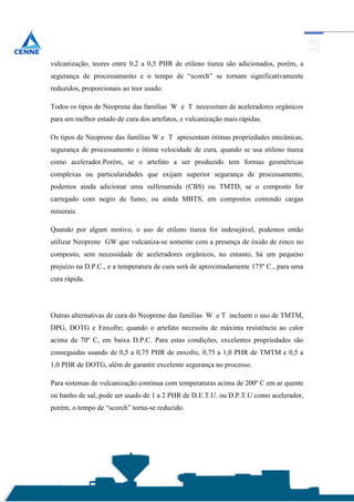 vulcanização, teores entre 0,2 a 0,5 PHR de etileno tiurea são adicionados, porém, a
segurança de processamento e o tempo de “scorch” se tornam significativamente
reduzidos, proporcionais ao teor usado.

Todos os tipos de Neoprene das famílias W e T necessitam de aceleradores orgânicos
para um melhor estado de cura dos artefatos, e vulcanização mais rápidas.

Os tipos de Neoprene das famílias W e T apresentam ótimas propriedades mecânicas,
segurança de processamento e ótima velocidade de cura, quando se usa etileno tiurea
como acelerador.Porém, se o artefato a ser produzido tem formas geométricas
complexas ou particularidades que exijam superior segurança de processamento,
podemos ainda adicionar uma sulfenamida (CBS) ou TMTD, se o composto for
carregado com negro de fumo, ou ainda MBTS, em compostos contendo cargas
minerais.

Quando por algum motivo, o uso de etileno tiurea for indesejável, podemos então
utilizar Neoprene GW que vulcaniza-se somente com a presença de óxido de zinco no
composto, sem necessidade de aceleradores orgânicos, no entanto, há um pequeno
prejuízo na D.P.C., e a temperatura de cura será de aproximadamente 175º C., para uma
cura rápida.




Outras alternativas de cura do Neoprene das famílias W e T incluem o uso de TMTM,
DPG, DOTG e Enxofre; quando o artefato necessita de máxima resistência ao calor
acima de 70º C, em baixa D.P.C. Para estas condições, excelentes propriedades são
conseguidas usando de 0,5 a 0,75 PHR de enxofre, 0,75 a 1,0 PHR de TMTM e 0,5 a
1,0 PHR de DOTG, além de garantir excelente segurança no processo.

Para sistemas de vulcanização continua com temperaturas acima de 200º C em ar quente
ou banho de sal, pode ser usado de 1 a 2 PHR de D.E.T.U. ou D.P.T.U como acelerador,
porém, o tempo de “scorch” torna-se reduzido.
 