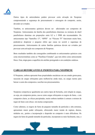 Outros tipos de antioxidantes podem provocar certa ativação do Neoprene
comprometendo a segurança do processamento e estocagem do composto, assim,
devendo ser evitados.

Também, os antiozonantes químicos devem ser             adicionados aos compostos de
Neoprene. Antiozonantes da família dos parafinilenos diaminas ou misturas de diaril
parafinilenos diaminas em proporções entre 0,5 a 1 PHR são recomendados. Os
antiozonantes tipo “Santoflex 13”, “6PPD” ou “Flexone 7F” funcionam muito bem,
podendo-se desprezar o pequeno efeito que causa no scorch e segurança de
processamento. Antiozonantes de outras famílias químicas devem ser evitados por
provocar certa ativação nos compostos de Neoprene.

Bons resultados também são conseguidos combinando os antiozonantes químicos com
ceras microcristalinas como as “Parafinas Cloradas”, que tem efeito como antiozonante
físico. Esta, migra para a superfície do artefato protegendo-o em condições estáticas.




CARGAS REFORÇANTES E INERTES PARA NEOPRENE

O Neoprene, embora apresente boas propriedades mecânicas em seu estado goma-pura,
necessita de cargas reforçantes para melhorá-las ainda mais, ou cargas inertes para
baixar o custo dos compostos e auxiliar nos processamentos.




Neoprene comporta-se igualmente aos outros tipos de borracha, com relação às cargas,
ou seja, em compostos pretos, usa-se como cargas reforçantes os negros de fumo, e em
compostos claros, as sílicas precipitadas, muito embora também é comum a mistura de
negro de fumo com sílicas em muitas composições.

Como sabemos, os negros de fumo de pequeno tamanho de partículas e alta estrutura,
apresentam maior poder reforçante, oferecendo maior tensão de ruptura, dureza,
módulos etc., porém a incorporação e dispersão no composto é mais dificultosa. Os
negros de fumo de grande tamanho de partículas, incorporam-se mais facilmente, mas, o
 