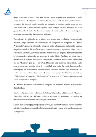 poder reforçante é menor. Um bom balanço entre propriedades mecânicas exigidas
pelos artefatos e facilidade de incorporação (dispersão) pode ser conseguido usando-se
os negros de fumo de médio tamanho de partículas e estrutura média, como os tipos
SRF, GPF e FEF, muito embora algumas vezes os tipos de finas partículas ou os de
grande tamanho de partículas devam ser usados. A combinação de dois ou mais tipos de
negros de fumo também é comumente utilizado.

Dependendo da aplicação do artefato, bem como, das condições comerciais dos
mesmos, cargas minerais são adicionadas aos compostos de Neoprene. As “Sílicas
Precipitadas”, como já informado, oferecem certo reforçamento melhorando algumas
propriedades físicas dos artefatos, como tensão de ruptura e rasgamento, eleva a dureza
e módulos. Enretanto, devido ao tamanho de partículas e a pequena densidade aparente,
a incorporação e dispersão no composto é mais difícil. Também, as sílicas tem a
propriedade de elevar a viscosidade Mooney dos compostos, sendo assim necessário o
uso de “Silanos” (por ex: - Si 69 da Degussa) para ajuste da viscosidade. Outra
característica particular das sílicas é a porosidade superficial das partículas que tende a
roubar parte dos aceleradores, desequilibrando o sistema de cura. Para minimizar e até
neutralizar esse efeito deve ser adicionado ao composto “Trietanolamina” ou
“Polietilenoglicol” ou ainda “Dietilenoglicol” à proporção de 5% sobre a quantidade de
Sílica adicionada ao composto.

A “Alumina Hidratada” adicionada ao composto de Neoprene melhora a resistência à
flamabilidade.

Caulim mole, Carbonato ou Silicato de Cálcio, Talco industrial (Silicato de Magnésio)
Diatomita, Silicato de Bário,etc, reduzem o custo do composto               e auxilia no
processamento de mistura e conformação dos artefatos.

Caulim duro oferece pequeno poder de reforço, e o Caulim Calcinado é usado quando o
artefato requer boas propriedades de isolamento elétrico e baixa deformação permanente
à compressão.
 
