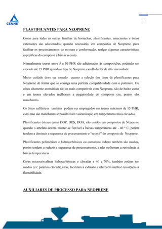 PLASTIFICANTES PARA NEOPRENE

Como para todas as outras famílias de borrachas, plastificantes, amaciantes e óleos
extensores são adicionados, quando necessário, em compostos de Neoprene, para
facilitar os processamentos de mistura e conformação, realçar algumas características
específicas do composto e baixar o custo.

Normalmente teores entre 5 a 50 PHR são adicionados às composições, podendo ser
elevado até 75 PHR quando o tipo de Neoprene escolhido for de alta viscosidade.

Muito cuidado deve ser tomado quanto a seleção dos tipos de plastificantes para
Neoprene de forma que se consiga uma perfeita compatibilidade com o polímero. Os
óleos altamente aromáticos são os mais compatíveis com Neoprene, são de baixo custo
e em teores elevados melhoram a pegajosidade do composto cru, porém são
manchantes.

Os óleos naftênicos também podem ser empregados em teores máximos de 15 PHR,
estes não são manchantes e possibilitam vulcanização em temperaturas mais elevadas.

Plastificantes ésteres como DOP, DOS, DOA, são usados em compostos de Neoprene
quando o artefato deverá manter-se flexível a baixas temperaturas até - 40 º C, porém
tendem a diminuir a segurança de processamento e “scorch” do composto de Neoprene.

Plastificantes poliméricos e hidrocarbônicos ou cumarona indeno também são usados,
porém tendem a reduzir a segurança de processamento, e não melhoram a resistência a
baixas temperaturas.

Ceras microcristalinas hidrocarbônicas e cloradas a 40 e 70%, também podem ser
usadas (ex: parafina clorada),estas, facilitam a extrusão e oferecem melhor resistência à
flamabilidade.




AUXILIARES DE PROCESSO PARA NEOPRENE
 