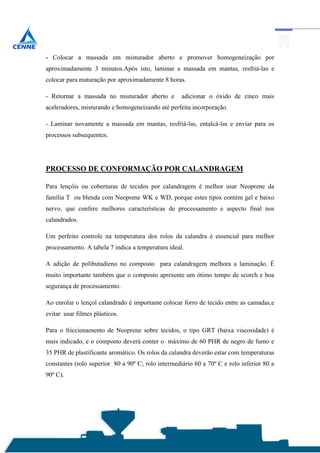 - Colocar a massada em misturador aberto e promover homogeneização por
aproximadamente 3 minutos.Após isto, laminar a massada em mantas, resfriá-las e
colocar para maturação por aproximadamente 8 horas.

- Retornar a massada no misturador aberto e         adicionar o óxido de zinco mais
aceleradores, misturando e homogeneizando até perfeita incorporação.

- Laminar novamente a massada em mantas, resfriá-las, entalcá-las e enviar para os
processos subsequentes.




PROCESSO DE CONFORMAÇÃO POR CALANDRAGEM

Para lençóis ou coberturas de tecidos por calandragem é melhor usar Neoprene da
família T ou blenda com Neoprene WK e WD, porque estes tipos contém gel e baixo
nervo, que confere melhores características de processamento e aspecto final nos
calandrados.

Um perfeito controle na temperatura dos rolos da calandra é essencial para melhor
processamento. A tabela 7 indica a temperatura ideal.

A adição de polibutadieno no composto para calandragem melhora a laminação. É
muito importante também que o composto apresente um ótimo tempo de scorch e boa
segurança de processamento.

Ao enrolar o lençol calandrado é importante colocar forro de tecido entre as camadas,e
evitar usar filmes plásticos.

Para o friccionamento de Neoprene sobre tecidos, o tipo GRT (baixa viscosidade) é
mais indicado, e o composto deverá conter o máximo de 60 PHR de negro de fumo e
35 PHR de plastificante aromático. Os rolos da calandra deverão estar com temperaturas
constantes (rolo superior 80 a 90º C; rolo intermediário 60 a 70º C e rolo inferior 80 a
90º C).
 