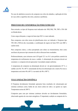 No caso de aderência excessiva do composto nos rolos da calandra, a aplicação de leite
de vaca sobre a superfície dos rolos, ameniza o problema.




PROCESSO DE CONFORMAÇÃO POR EXTRUSÃO

Para extrusão, os tipos de Neoprene mais indicados são: WB, WK, TW, TRT e TW-100
ou blenda destes.

Como carga reforçante, o negro de fumo tipo FEF é o mais indicado.

Para compostos com altos teores de plastificantes deve ser indicado o Neoprene tipo
TW-100 e WD de alta viscosidade, e combinação de negros de fumo FEF com SRF e
caulim mole.

Para compostos claros, a sílica precipitada com silano ou trietanolamina, bem como
auxiliares de processo tipo estearato de cálcio oferecem bons resultados.

Preferencialmente, usar extrusora com L/D igual 12:1 ou 16:1 com perfeito controle da
temperatura de resfriamento da rosca e canhão. A alimentação da extrusora deverá ser
constante e o composto deverá apresentar viscosidade sempre uniforme.

A temperatura do composto na alimentação deverá ser de aproximadamente 25o C, o
canhão com 60, 70 e 80o C aumentando da boca de alimentação até a matriz.Na rosca a
temperatura será entre 40 a 60º C e na matriz de 90 a 100o C.




VULCANIZAÇÃO CONTÍNUA

O Neoprene devidamente formulado apresenta bons resultados de vulcanização por
sistemas contínuos como; banho de sal, micro esfera de vidro e ar quente ou vapor.
Temperatura acima de 200º C.

Compostos para cura por sistemas contínuos deverão ser devidamente formulados,
observando agentes de cura mais energéticos. É importante a adição ao composto de 6 a
 