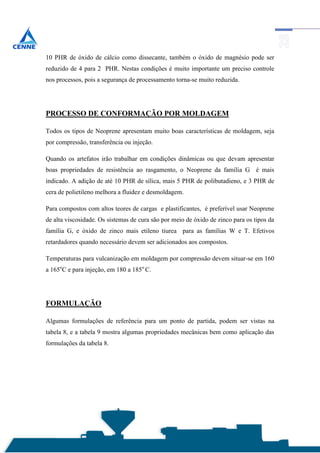 10 PHR de óxido de cálcio como dissecante, também o óxido de magnésio pode ser
reduzido de 4 para 2 PHR. Nestas condições é muito importante um preciso controle
nos processos, pois a segurança de processamento torna-se muito reduzida.




PROCESSO DE CONFORMAÇÃO POR MOLDAGEM

Todos os tipos de Neoprene apresentam muito boas características de moldagem, seja
por compressão, transferência ou injeção.

Quando os artefatos irão trabalhar em condições dinâmicas ou que devam apresentar
boas propriedades de resistência ao rasgamento, o Neoprene da família G é mais
indicado. A adição de até 10 PHR de sílica, mais 5 PHR de polibutadieno, e 3 PHR de
cera de polietileno melhora a fluidez e desmoldagem.

Para compostos com altos teores de cargas e plastificantes, é preferível usar Neoprene
de alta viscosidade. Os sistemas de cura são por meio de óxido de zinco para os tipos da
família G, e óxido de zinco mais etileno tiurea para as famílias W e T. Efetivos
retardadores quando necessário devem ser adicionados aos compostos.

Temperaturas para vulcanização em moldagem por compressão devem situar-se em 160
a 165oC e para injeção, em 180 a 185o C.




FORMULAÇÃO

Algumas formulações de referência para um ponto de partida, podem ser vistas na
tabela 8, e a tabela 9 mostra algumas propriedades mecânicas bem como aplicação das
formulações da tabela 8.
 