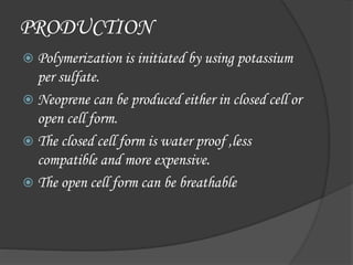 PRODUCTION
 Polymerization is initiated by using potassium
per sulfate.
 Neoprene can be produced either in closed cell or
open cell form.
 The closed cell form is water proof ,less
compatible and more expensive.
 The open cell form can be breathable
 