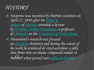 HISTORY
 Neoprene was invented by DuPont scientists on
April 17, 1930 after Dr Elmer K.
Bolton of DuPont attended a lecture
by Fr Julius Arthur Nieuwland, a professor
of chemistry at the University of Notre Dame.
 Nieuwland's research was focused
on acetylene chemistry and during the course of
his work he produced di vinyl acetylene, a jelly
that firms into an elastic compound similar to
rubber when passed over sulfur dichloride.
 