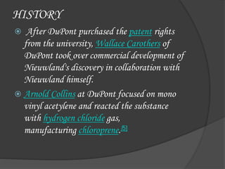 HISTORY
 After DuPont purchased the patent rights
from the university, Wallace Carothers of
DuPont took over commercial development of
Nieuwland's discovery in collaboration with
Nieuwland himself.
 Arnold Collins at DuPont focused on mono
vinyl acetylene and reacted the substance
with hydrogen chloride gas,
manufacturing chloroprene.[5]
 