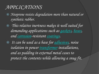 APPLICATIONS
 Neoprene resists degradation more than natural or
synthetic rubber.
 This relative inertness makes it well suited for
demanding applications such as gaskets, hoses,
and corrosion-resistant coatings.
 It can be used as a base for adhesives, noise
isolation in power transformer installations,
and as padding in external metal cases to
protect the contents while allowing a snug fit.
 