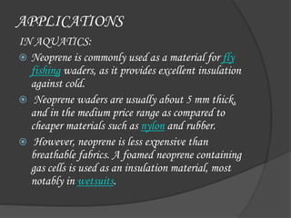 APPLICATIONS
IN AQUATICS:
 Neoprene is commonly used as a material for fly
fishing waders, as it provides excellent insulation
against cold.
 Neoprene waders are usually about 5 mm thick,
and in the medium price range as compared to
cheaper materials such as nylon and rubber.
 However, neoprene is less expensive than
breathable fabrics. A foamed neoprene containing
gas cells is used as an insulation material, most
notably in wetsuits.
 