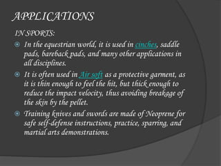 APPLICATIONS
IN SPORTS:
 In the equestrian world, it is used in cinches, saddle
pads, bareback pads, and many other applications in
all disciplines.
 It is often used in Air soft as a protective garment, as
it is thin enough to feel the hit, but thick enough to
reduce the impact velocity, thus avoiding breakage of
the skin by the pellet.
 Training knives and swords are made of Neoprene for
safe self-defense instructions, practice, sparring, and
martial arts demonstrations.
 