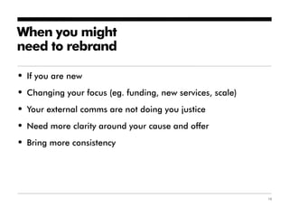 When you might
need to rebrand

• If you are new
• Changing your focus (eg. funding, new services, scale)
• Your external comms are not doing you justice
• Need more clarity around your cause and offer
• Bring more consistency




                                                           10
 