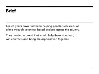 Brief


For 35 years Sova had been helping people steer clear of
crime through volunteer based projects across the country.
They needed a brand that would help them stand out,
win contracts and bring the organisation together.




                                                             17
 