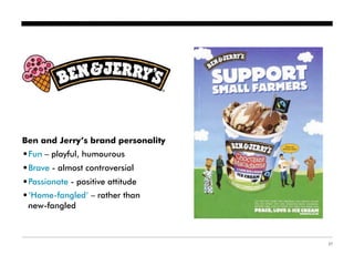 Ben and Jerry’s brand personality
•Fun – playful, humourous
•Brave - almost controversial
•Passionate - positive attitude
•‘Home-fangled’ – rather than
 new-fangled



                                    27
 
