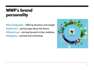 WWF’s brand
personality

•Knowledgeable – offering direction and insight
•Optimistic – giving hope about the future
•Determined – driving forward in their ambition
•Engaging – spirited and motivating




                                                  35
 