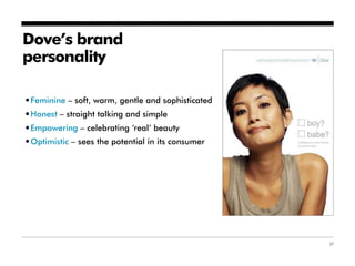 Dove’s brand
personality

•Feminine – soft, warm, gentle and sophisticated
•Honest – straight talking and simple
•Empowering – celebrating ‘real’ beauty
•Optimistic – sees the potential in its consumer




                                                   37
 