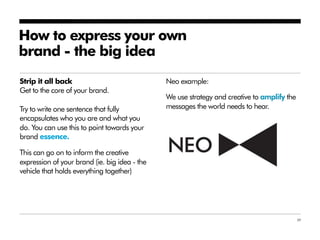 How to express your own
brand - the big idea
Strip it all back                              Neo example:
Get to the core of your brand.
                                               We use strategy and creative to amplify the
Try to write one sentence that fully           messages the world needs to hear.
encapsulates who you are and what you
do. You can use this to point towards your
brand essence.

This can go on to inform the creative
expression of your brand (ie. big idea - the
vehicle that holds everything together)




                                                                                             39
 
