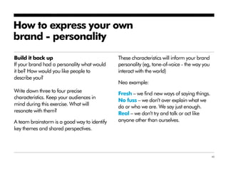 How to express your own
brand - personality
Build it back up                              These characteristics will inform your brand
If your brand had a personality what would    personality (eg, tone-of-voice - the way you
it be? How would you like people to           interact with the world)
describe you?
                                              Neo example:
Write down three to four precise              Fresh – we find new ways of saying things.
characteristics. Keep your audiences in
                                              No fuss – we don’t over explain what we
mind during this exercise. What will          do or who we are. We say just enough.
resonate with them?                           Real – we don’t try and talk or act like
A team brainstorm is a good way to identify   anyone other than ourselves.
key themes and shared perspectives.




                                                                                             40
 