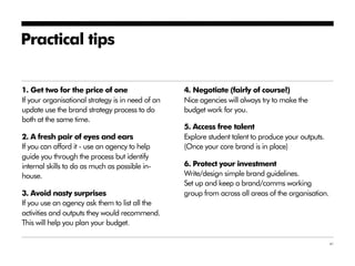 Practical tips


1. Get two for the price of one                    4. Negotiate (fairly of course!)
If your organisational strategy is in need of an   Nice agencies will always try to make the
update use the brand strategy process to do        budget work for you.
both at the same time.
                                                   5. Access free talent
2. A fresh pair of eyes and ears                   Explore student talent to produce your outputs.
If you can afford it - use an agency to help       (Once your core brand is in place)
guide you through the process but identify
internal skills to do as much as possible in-      6. Protect your investment
house.                                             Write/design simple brand guidelines.
                                                   Set up and keep a brand/comms working
3. Avoid nasty surprises                           group from across all areas of the organisation.
If you use an agency ask them to list all the
activities and outputs they would recommend.
This will help you plan your budget.

                                                                                                      41
 