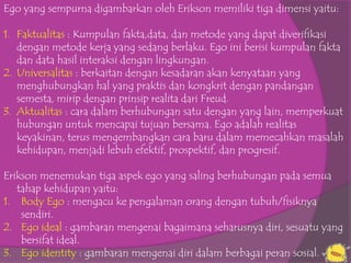 Ego yang sempurna digambarkan oleh Erikson memiliki tiga dimensi yaitu:

1. Faktualitas : Kumpulan fakta,data, dan metode yang dapat diverifikasi
   dengan metode kerja yang sedang berlaku. Ego ini berisi kumpulan fakta
   dan data hasil interaksi dengan lingkungan.
2. Universalitas : berkaitan dengan kesadaran akan kenyataan yang
   menghubungkan hal yang praktis dan kongkrit dengan pandangan
   semesta, mirip dengan prinsip realita dari Freud.
3. Aktualitas : cara dalam berhubungan satu dengan yang lain, memperkuat
   hubungan untuk mencapai tujuan bersama. Ego adalah realitas
   keyakinan, terus mengembangkan cara baru dalam memecahkan masalah
   kehidupan, menjadi lebuh efektif, prospektif, dan progresif.

Erikson menemukan tiga aspek ego yang saling berhubungan pada semua
   tahap kehidupan yaitu:
1. Body Ego : mengacu ke pengalaman orang dengan tubuh/fisiknya
    sendiri.
2. Ego ideal : gambaran mengenai bagaimana seharusnya diri, sesuatu yang
    bersifat ideal.
3. Ego identity : gambaran mengenai diri dalam berbagai peran sosial.
 