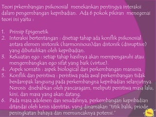 Teori prkembangan psikososial menekankan pentingya interaksi
dalam pengembangan kepribadian. Ada 6 pokok pikiran menegenai
teori ini yaitu :

1. Prinsip Epigenetik
2. Interaksi bertentangan : disetiap tahap ada konflik psikososial
   antara elemen sintonik (harmonisous)dan distonik (disruptive)
   yang dibutuhkan oleh kepribadian.
3. Kekuatan ego : setiap tahap hasilnya akan mempengaruhi atau
   mengembangkan ego sifat yang baik (virtue).
4. Aspek somatis : aspek biological dari perkembangan manusia.
5. Konflik dan peristiwa : peristiwa pada awal perkembangan tidak
   berdampak langsung pada perkembangna kepribadian selanjutnya.
   Nerosis disebabkan oleh pancaragam, meliputi peristiwa masa lalu,
   kini, dan masa yang akan datang.
6. Pada masa adolesen dan sesudahnya, perkembangan kepribadian
   ditandai oleh krisis identitas, yang dinamakan “titik balik, priode
   peningkatan bahaya dan memuncaknya potensi.”
 