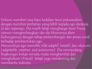 Erikson memberi jiwa baru kedalam teori psikoanalisis,
dengan memberi perhatian yang lebih kepada ego daripada
id dan superego. Dia masih tetap menghargai teori Freud,
namun mengembangkan ide-ide khususnya alam
hubungannya dengan tahap perkembangan dan peran sosial
terhadap pembentukan ego.
Menurutnya ego memiliki sifat adaptif, kreatif, dan otonom
(adaptable, creative, and autonomy). Dia memandang
lingkungan bukan semata-mata menghambat dan
menghukum (Freud), tetapi juga mendorong dan
membantu individu.
 