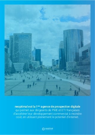 1
neoptimal est la 1ère
agence de prospection digitale
qui permet aux dirigeants de PME et ETI françaises
d’accélérer leur développement commercial à moindre
coût, en utilisant pleinement le potentiel d’internet.
 