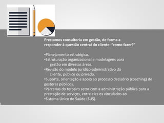 Prestamos consultoria em gestão, de forma a
responder à questão central do cliente: “como fazer?”
•Planejamento estratégico.
•Estruturação organizacional e modelagens para
gestão em diversas áreas.
•Revisão do modelo jurídico-administrativo do
cliente, público ou privado.
•Suporte, orientação e apoio ao processo decisório (coaching) de
gestores públicos.
•Parcerias do terceiro setor com a administração pública para a
prestação de serviços, entre eles os vinculados ao
•Sistema Único de Saúde (SUS).
 
