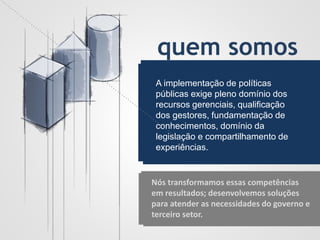 quem somos
A implementação de políticas
públicas exige pleno domínio dos
recursos gerenciais, qualificação
dos gestores, fundamentação de
conhecimentos, domínio da
legislação e compartilhamento de
experiências.
Nós transformamos essas competências
em resultados; desenvolvemos soluções
para atender as necessidades do governo e
terceiro setor.
 