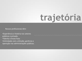 trajetória
Nossos profissionais têm:
•Experiência e história nos setores
públicos e privado.
•Talento e know how.
•Intimidade com a direção, gerência e
operação nas administrações públicas.
 