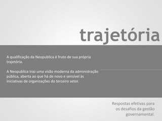 trajetória
A qualificação da Neopublica é fruto de sua própria
trajetória.
A Neopublica traz uma visão moderna da administração
pública, aberta ao que há de novo e sensível às
iniciativas de organizações do terceiro setor.
Respostas efetivas para
os desafios da gestão
governamental.
 