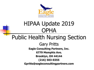 HIPAA Update 2019
OPHA
Public Health Nursing Section
Gary Pritts
Eagle Consulting Partners, Inc.
6779 Memphis Ave.
Brooklyn, OH 44144
(216) 503-0355
Gpritts@eagleconsultingpartners.com
 