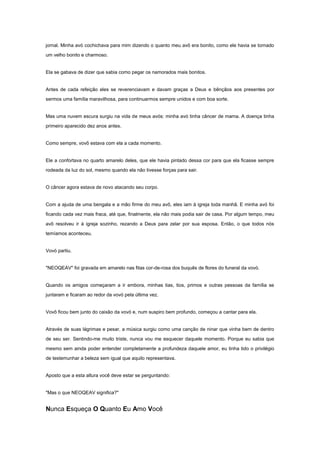 jornal. Minha avó cochichava para mim dizendo o quanto meu avô era bonito, como ele havia se tornado
um velho bonito e charmoso.

Ela se gabava de dizer que sabia como pegar os namorados mais bonitos.

Antes de cada refeição eles se reverenciavam e davam graças a Deus e bênçãos aos presentes por
sermos uma família maravilhosa, para continuarmos sempre unidos e com boa sorte.

Mas uma nuvem escura surgiu na vida de meus avós: minha avó tinha câncer de mama. A doença tinha
primeiro aparecido dez anos antes.

Como sempre, vovô estava com ela a cada momento.

Ele a confortava no quarto amarelo deles, que ele havia pintado dessa cor para que ela ficasse sempre
rodeada da luz do sol, mesmo quando ela não tivesse forças para sair.

O câncer agora estava de novo atacando seu corpo.

Com a ajuda de uma bengala e a mão firme do meu avô, eles iam à igreja toda manhã. E minha avó foi
ficando cada vez mais fraca, até que, finalmente, ela não mais podia sair de casa. Por algum tempo, meu
avô resolveu ir à igreja sozinho, rezando a Deus para zelar por sua esposa. Então, o que todos nós
temíamos aconteceu.

Vovó partiu.

"NEOQEAV" foi gravada em amarelo nas fitas cor-de-rosa dos buquês de flores do funeral da vovó.

Quando os amigos começaram a ir embora, minhas tias, tios, primos e outras pessoas da família se
juntaram e ficaram ao redor da vovó pela última vez.

Vovô ficou bem junto do caixão da vovó e, num suspiro bem profundo, começou a cantar para ela.

Através de suas lágrimas e pesar, a música surgiu como uma canção de ninar que vinha bem de dentro
de seu ser. Sentindo-me muito triste, nunca vou me esquecer daquele momento. Porque eu sabia que
mesmo sem ainda poder entender completamente a profundeza daquele amor, eu tinha tido o privilégio
de testemunhar a beleza sem igual que aquilo representava.

Aposto que a esta altura você deve estar se perguntando:

"Mas o que NEOQEAV significa?"

Nunca Esqueça O Quanto Eu Amo Você

 