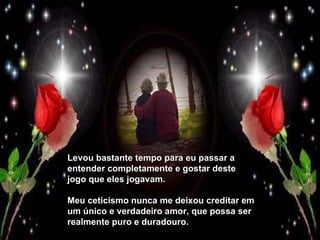 Levou bastante tempo para eu passar a entender completamente e gostar deste jogo que eles jogavam. Meu ceticismo nunca me deixou creditar em um único e verdadeiro amor, que possa ser realmente puro e duradouro. 