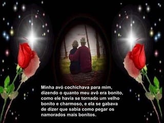 Minha avó cochichava para mim, dizendo o quanto meu avô era bonito, como ele havia se tornado um velho bonito e charmoso, e ela se gabava de dizer que sabia como pegar os namorados mais bonitos. 