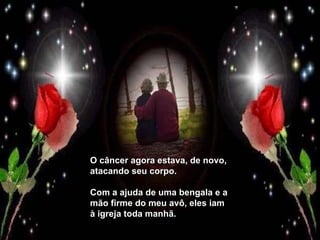 O câncer agora estava, de novo, atacando seu corpo.  Com a ajuda de uma bengala e a mão firme do meu avô, eles iam à igreja toda manhã. 