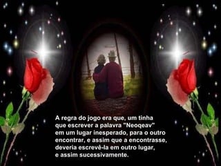 A regra do jogo era que, um tinha que escrever a palavra "Neoqeav" em um lugar inesperado, para o outro encontrar, e assim que a encontrasse, deveria escrevê-la em outro lugar, e assim sucessivamente. 