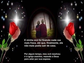 E minha avó foi ficando cada vez mais fraca, até que, finalmente, ela não mais podia sair de casa. Por algum tempo, meu avô resolveu ir à igreja sozinho, rezando a Deus para zelar por sua esposa. 