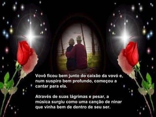 Vovô ficou bem junto do caixão da vovó e, num suspiro bem profundo, começou a cantar para ela.  Através de suas lágrimas e pesar, a música surgiu como uma canção de ninar que vinha bem de dentro de seu ser. 