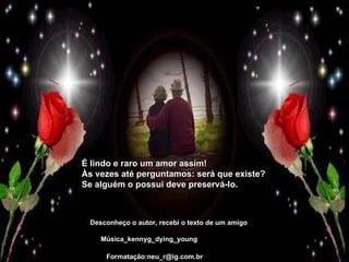 Desconheço o autor, recebi o texto de um amigo Música_kennyg_dying_young Formatação:neu_r@ig.com.br É lindo e raro um amor assim!  Às vezes até perguntamos: será que existe?  Se alguém o possui deve preservá-lo. 