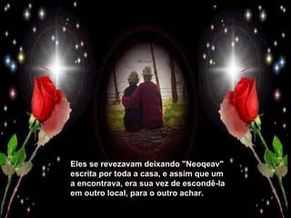 Eles se revezavam deixando "Neoqeav" escrita por toda a casa, e assim que um a encontrava, era sua vez de escondê-la em outro local, para o outro achar. 