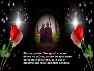 Eles escreviam "Neoqeav" com os dedos no açúcar, dentro do açucareiro, ou no pote de farinha, para que o próximo que fosse cozinhar achasse. 