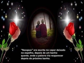 "Neoqeav" era escrita no vapor deixado no espelho, depois de um banho quente, onde a palavra iria reaparecer depois do próximo banho. 