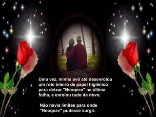 Uma vez, minha avó até desenrolou um rolo inteiro de papel higiênico para deixar "Neoqeav" na última folha, e enrolou tudo de novo.  Não havia limites para onde  "Neoqeav" pudesse surgir. 