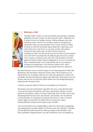 Bildanalyse „Füller"

        Das Bild „Füller" scheint auf den ersten Blick sehr bewegt. 2 Arbeiter,
        gekleidet mit roten Jacken mit der Aufschrift „Werk“, befinden sich
        in einem Zimmer mit großem Fenster. Währenddessen einer den
        Vorhang zuzieht, versucht ein anderer, weiter im Vordergrund
        stehender, etwas aus einer großen Urne in einen Trichter zu füllen.
        Im Zentrum steht ein Fernseher dessen Bildschirm viele blaue und
        rote Schläuche in den Raum zu spucken scheint. Einer dieser
        Schläuche wirkt verbunden mit dem Trichter. Rechts im
        Vordergrund sieht man die Kante eines Tisches der mit einer farblich
        und vom Motiv her passenden Tischdecke geschmückt ist, darauf
        noch knapp zu erkennen eine rote Urne. Die Gardine ist mit dem
        gleichen Muster verziert. Darauf dargestellt sind, auch im Zimmer als
        Tische wiederzufinden, rote runde Zylinder die sich aus blauem
        Hintergrund wiederholen. Vom Zimmer entfernt ist ein leicht
        bewachsener Wohnblock durch das große Fenster zu erkennen

Die zwei Personen rechts und links sorgen für ein Gleichgewicht im Bild. Der
Blickfang ist der Fernseher mittig der rechten Seite. Seine Schläuche und
Kabel ziehen sich zu beiden Personen hin über den gesamten unteren Teil
des Bildes. Die drei Zylindertische geben dem Bild eine starke Spannung und
trennen die rechte von der linken Seite farblich ab. Die einzige Bewegung
findet bei den Personen statt.

Gemalt wurde das Werk mit Pinsel und Acrylfarbe auf Leinwand.

Die Farben sind sehr kontrastreich gewählt. Die Urne, sowie der Fernseher
und manche dessen Schläuche, die Hosen der beiden Arbeiter und die
entfernte Häuserfront, ziehen mit ihrem hellen Blau eine Art Strich durch das
Überwiegende Rot der Jacke, der Zylinder, der Gardine, der Tischdecke
und Häuserseite. Im Hintergrund ist die Zimmerwand nur noch mit einem
matten gelb und der Rest mit weißer Fläche zu erkennen. Diese
Farbkonstallation bringt enorme Spannung in das Bild.

Licht und Schatten sind unregelmäßig zu erkennen. Besonders ausgeprägt
sind diese jedoch bei allen Stoffen im Zimmer sowie den Zylindern. Trotzdem
hat das Bild eine starke räumliche Wirkung aufgrund der Wahllos in den
Raum gestellten Gegenständen und dem entfernten Haus im Mittelgrund.
 