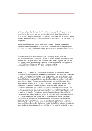 Ich interpretiere das Bild als eine Art Kritik am schlechten Programm des
Fernsehens. Die Person auf der rechten Seite stellt das Abschotten von
eigenen und anderen Einflüssen dar, die Konzentration soll einzig und allein
auf das Fernsehprogramm gerichtet sein und sich diesem am voll und ganz
hingeben.

Die Urne auf der linken Seite beinhaltet das stetig gleiche und wenig
variable Fernsehprogramm. Es wird uns auf direktem Wege eingetrichtert
und wirkt wie eine gefährliche Waffe. Was am ende den Fernseher verlässt



ist ein wildes Kauderwelsch der uns die Intelligenz nimmt und die
Katastrophengeilheit fördert, sehr schön zu sehen an den bunt gemischten
Schläuchen die quer durch das Zimmer führen. Jedoch jeder von uns holt
sich diese „Privatverdummung“ direkt in sein Wohnzimmer, ohne darüber
nachzudenken wie schnell ihn seine Fantasie verlässt.



Neo Rauch: „Ich erwarte, oder erhoffe eigentlich, in erster Linie einen
Betrachter, der meine Bilder als Malerei wahrnimmt und reflektiert und nicht
zu sehr, zumindest nicht in erster Linie, als Erzählung, als buchstabierbares
Bilderrätsel, dem man vollständig auf den Grund kommen kann. Ich selbst
verhalte mich ja vor Tintoretto oder Beckmann auch nicht anders. Ich
nehme es als Malerei wahr und will nicht sofort wissen, was passiert dort
eigentlich. Da komm ich bei Tintoretto, aber vor allen Dingen bei
Beckmann, schnell in des Teufelsküche. Weil, wie man ja weiß, auch Max
Beckmann sich seine Bilder von anderen teilweise hat erklären lassen, und
es hat ihm ein großes Vergnügen bereitet, andere in die labyrinthischen
Verzweigungen seines Bildkosmos zu schicken. Das heißt, ausschlaggebend
ist zu guter letzt doch die Frage, wie ist eine wie auch immer geartete
Geschichte ins Bild gesetzt. Wie ist es letzten Endes über das Handwerk
realisiert und welche Wirkung kann es praktisch zwischen den Zeilen des
Textes entfalten. Denn der Text selbst, das sind die Gitterstäbe und dahinter
geht die Bedeutung wie ein Tiger im Käfig auf und ab. So hätte ich es gern.”
 