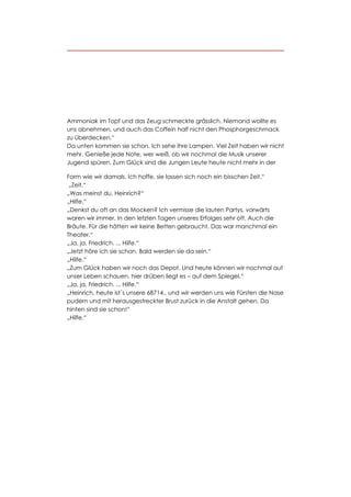 Ammoniak im Topf und das Zeug schmeckte grässlich. Niemand wollte es
uns abnehmen, und auch das Coffein half nicht den Phosphorgeschmack
zu überdecken.“
Da unten kommen sie schon. Ich sehe ihre Lampen. Viel Zeit haben wir nicht
mehr. Genieße jede Note, wer weiß, ob wir nochmal die Musik unserer
Jugend spüren. Zum Glück sind die Jungen Leute heute nicht mehr in der

Form wie wir damals. Ich hoffe, sie lassen sich noch ein bisschen Zeit.“
 „Zeit.“
„Was meinst du, Heinrich?“
„Hilfe.“
„Denkst du oft an das Mocken? Ich vermisse die lauten Partys, vorwärts
waren wir immer. In den letzten Tagen unseres Erfolges sehr oft. Auch die
Bräute. Für die hätten wir keine Betten gebraucht. Das war manchmal ein
Theater.“
„Ja, ja, Friedrich. ... Hilfe.“
„Jetzt höre ich sie schon. Bald werden sie da sein.“
„Hilfe.“
„Zum Glück haben wir noch das Depot. Und heute können wir nochmal auf
unser Leben schauen, hier drüben liegt es – auf dem Spiegel.“
„Ja, ja, Friedrich. ... Hilfe.“
„Heinrich, heute ist´s unsere 68714., und wir werden uns wie Fürsten die Nase
pudern und mit herausgestreckter Brust zurück in die Anstalt gehen. Da
hinten sind sie schon!“
„Hilfe.“
 