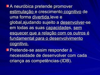 A neuróbica pretende promover  estimulação  e crescimento  cognitivo  de uma forma  divertida ,leve e global,ajudando sujeito a  desenvolver -se em todas as suas  capacidade s,  sem esquecer que a relação com os outros é fundamental para o desenvolvimento cognitivo. Pretende-se assim responder à necessidade de desenvolver com cada criança as competências-(IDB). 